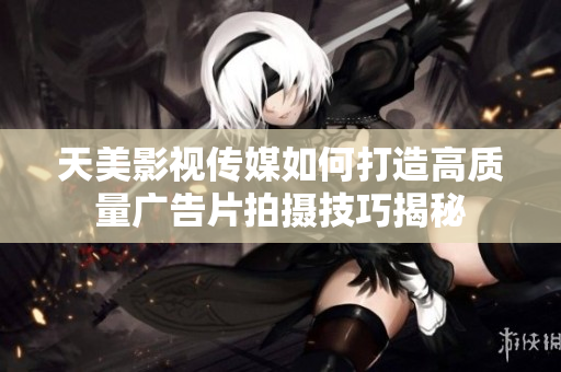 天美影视传媒如何打造高质量广告片拍摄技巧揭秘
