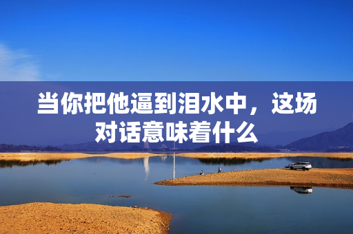 当你把他逼到泪水中，这场对话意味着什么