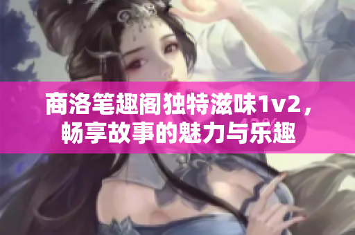 商洛笔趣阁独特滋味1v2，畅享故事的魅力与乐趣