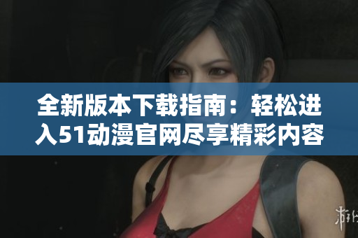 全新版本下载指南：轻松进入51动漫官网尽享精彩内容