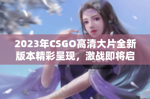 2023年CSGO高清大片全新版本精彩呈现，激战即将启幕