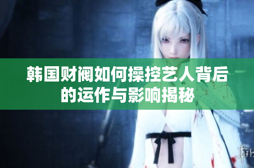 韩国财阀如何操控艺人背后的运作与影响揭秘