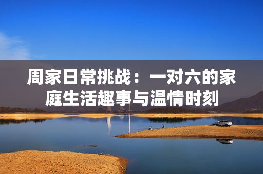 周家日常挑战：一对六的家庭生活趣事与温情时刻