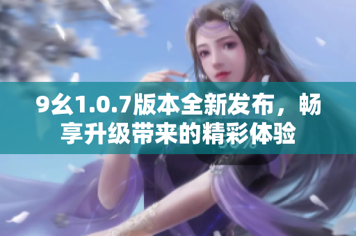 9幺1.0.7版本全新发布，畅享升级带来的精彩体验