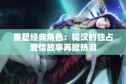 重塑经典角色：糙汉的独占爱情故事再掀热潮