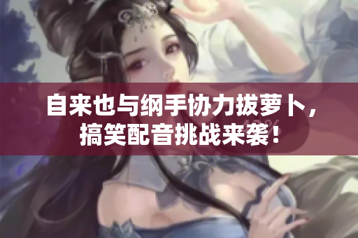 自来也与纲手协力拔萝卜，搞笑配音挑战来袭！