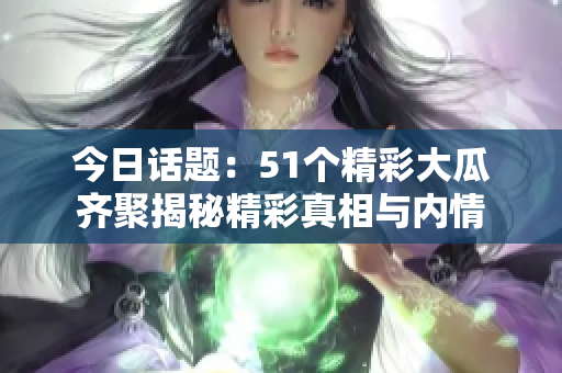 今日话题：51个精彩大瓜齐聚揭秘精彩真相与内情