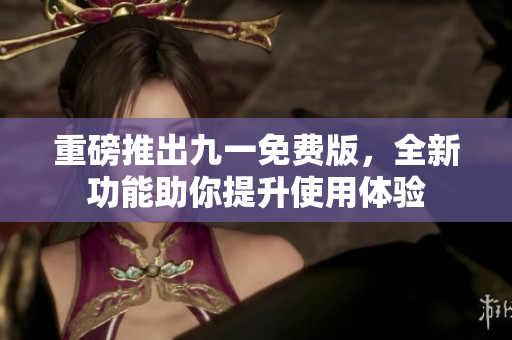 重磅推出九一免费版，全新功能助你提升使用体验