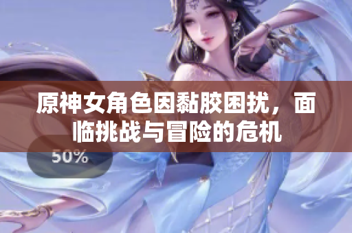 原神女角色因黏胶困扰，面临挑战与冒险的危机