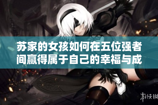 苏家的女孩如何在五位强者间赢得属于自己的幸福与成长