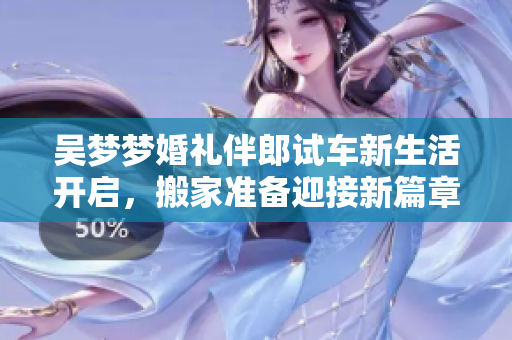 吴梦梦婚礼伴郎试车新生活开启，搬家准备迎接新篇章