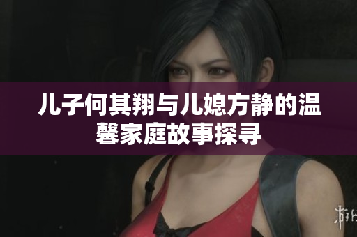 儿子何其翔与儿媳方静的温馨家庭故事探寻