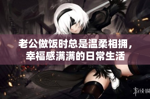 老公做饭时总是温柔相拥，幸福感满满的日常生活