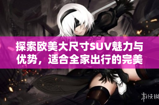 探索欧美大尺寸SUV魅力与优势，适合全家出行的完美选择