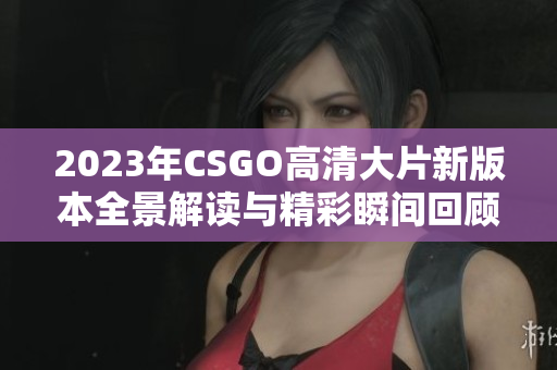 2023年CSGO高清大片新版本全景解读与精彩瞬间回顾
