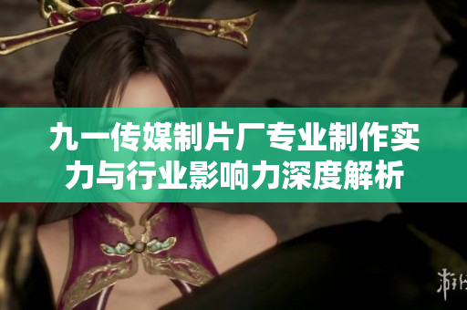 九一传媒制片厂专业制作实力与行业影响力深度解析