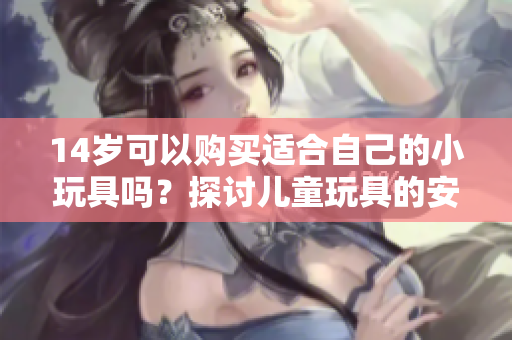 14岁可以购买适合自己的小玩具吗？探讨儿童玩具的安全性与适用性