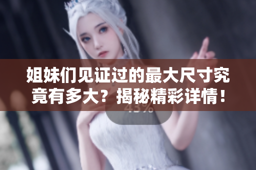 姐妹们见证过的最大尺寸究竟有多大？揭秘精彩详情！