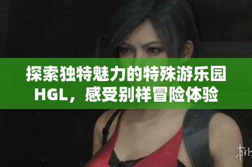 探索独特魅力的特殊游乐园HGL，感受别样冒险体验