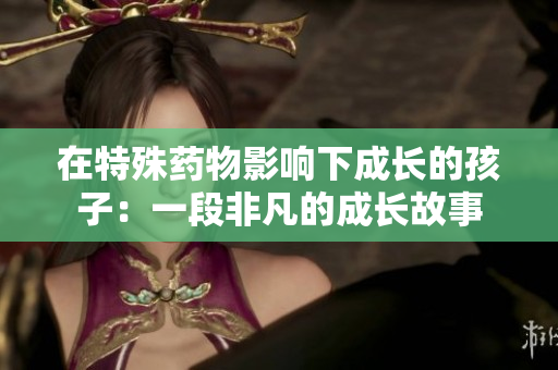 在特殊药物影响下成长的孩子：一段非凡的成长故事