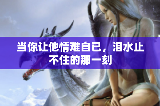 当你让他情难自已，泪水止不住的那一刻