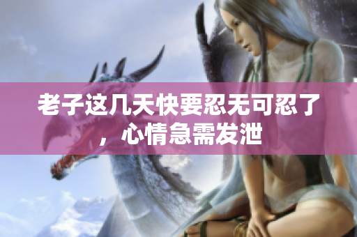 老子这几天快要忍无可忍了，心情急需发泄
