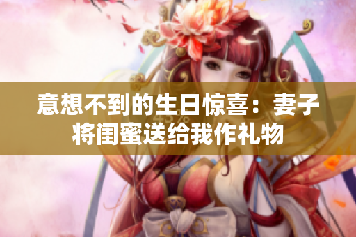 意想不到的生日惊喜：妻子将闺蜜送给我作礼物