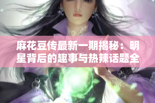 麻花豆传最新一期揭秘：明星背后的趣事与热辣话题全解析
