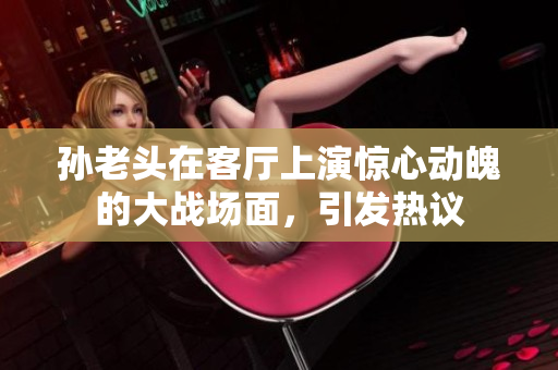 孙老头在客厅上演惊心动魄的大战场面，引发热议