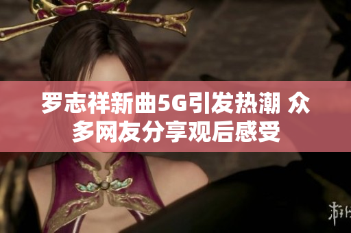 罗志祥新曲5G引发热潮 众多网友分享观后感受