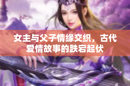 女主与父子情缘交织，古代爱情故事的跌宕起伏