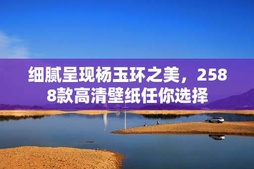 细腻呈现杨玉环之美，2588款高清壁纸任你选择