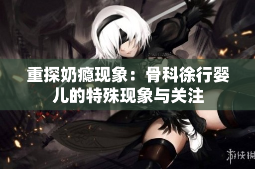 重探奶瘾现象：骨科徐行婴儿的特殊现象与关注