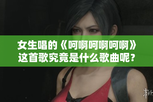女生唱的《呵啊呵啊呵啊》这首歌究竟是什么歌曲呢？