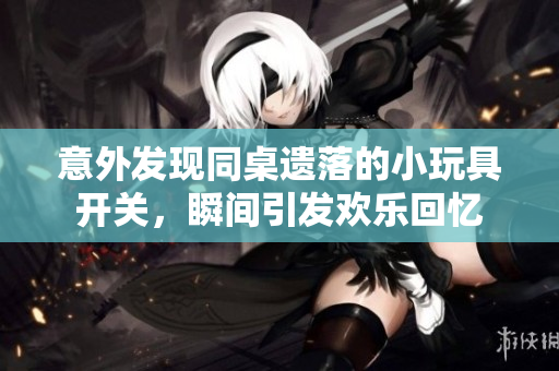 意外发现同桌遗落的小玩具开关，瞬间引发欢乐回忆