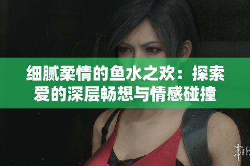 细腻柔情的鱼水之欢：探索爱的深层畅想与情感碰撞