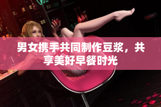 男女携手共同制作豆浆，共享美好早餐时光