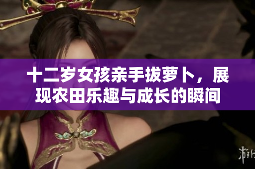 十二岁女孩亲手拔萝卜，展现农田乐趣与成长的瞬间