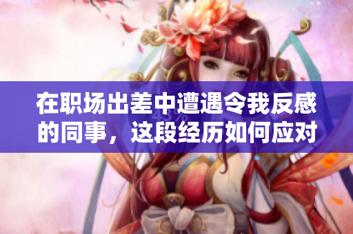 在职场出差中遭遇令我反感的同事，这段经历如何应对挑战