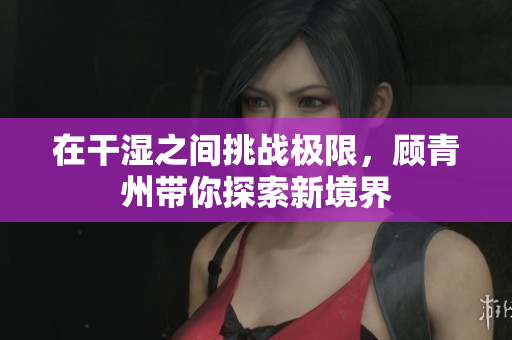 在干湿之间挑战极限，顾青州带你探索新境界