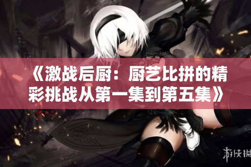 《激战后厨：厨艺比拼的精彩挑战从第一集到第五集》