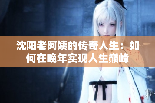 沈阳老阿姨的传奇人生：如何在晚年实现人生巅峰