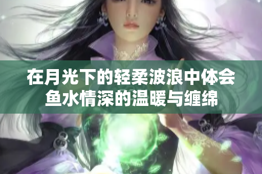 在月光下的轻柔波浪中体会鱼水情深的温暖与缠绵