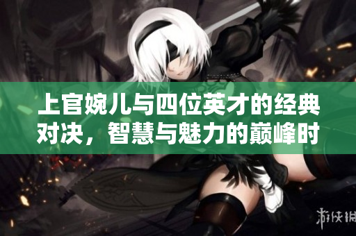 上官婉儿与四位英才的经典对决，智慧与魅力的巅峰时刻