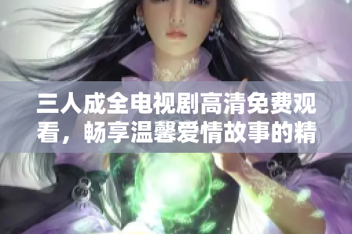 三人成全电视剧高清免费观看，畅享温馨爱情故事的精彩剧集