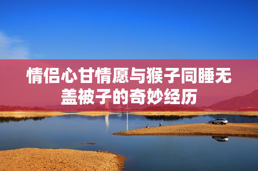 情侣心甘情愿与猴子同睡无盖被子的奇妙经历
