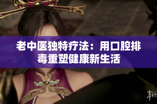 老中医独特疗法：用口腔排毒重塑健康新生活