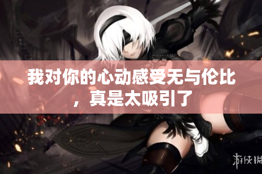 我对你的心动感受无与伦比，真是太吸引了