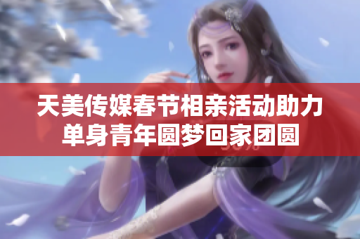 天美传媒春节相亲活动助力单身青年圆梦回家团圆