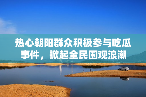 热心朝阳群众积极参与吃瓜事件，掀起全民围观浪潮